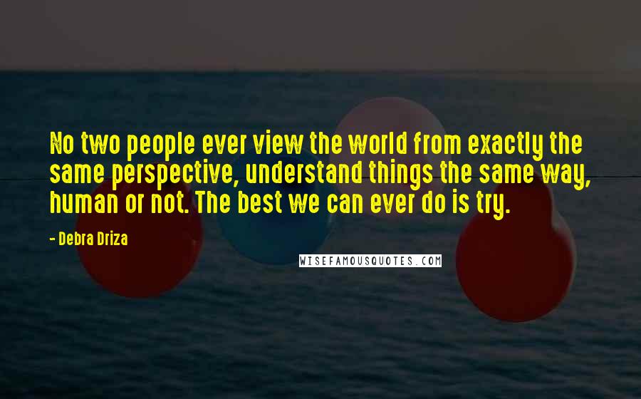 Debra Driza Quotes: No two people ever view the world from exactly the same perspective, understand things the same way, human or not. The best we can ever do is try.
