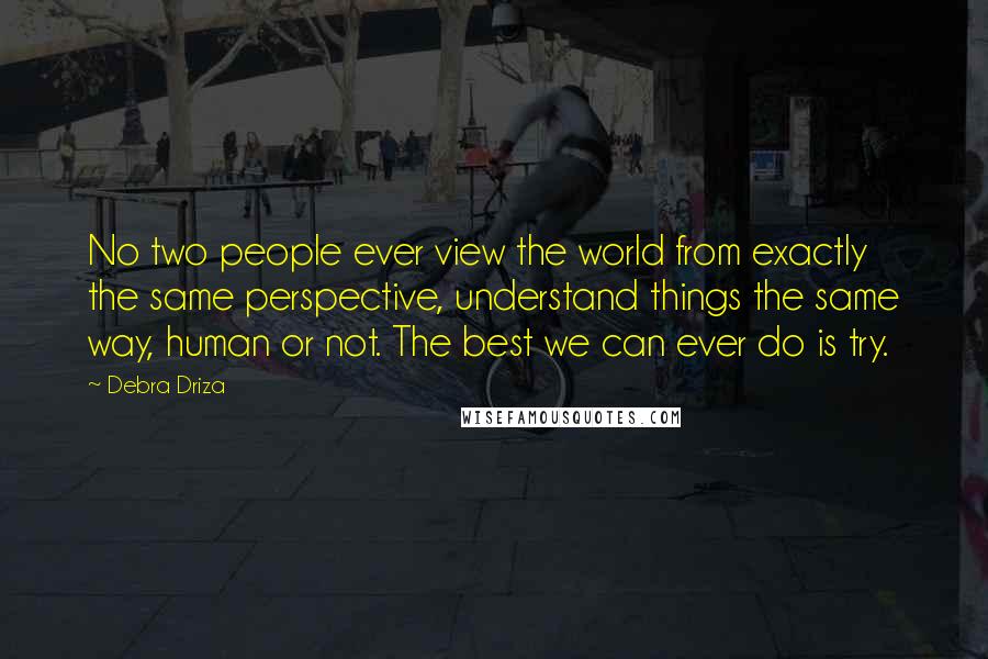 Debra Driza Quotes: No two people ever view the world from exactly the same perspective, understand things the same way, human or not. The best we can ever do is try.