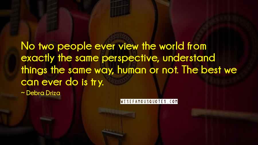 Debra Driza Quotes: No two people ever view the world from exactly the same perspective, understand things the same way, human or not. The best we can ever do is try.