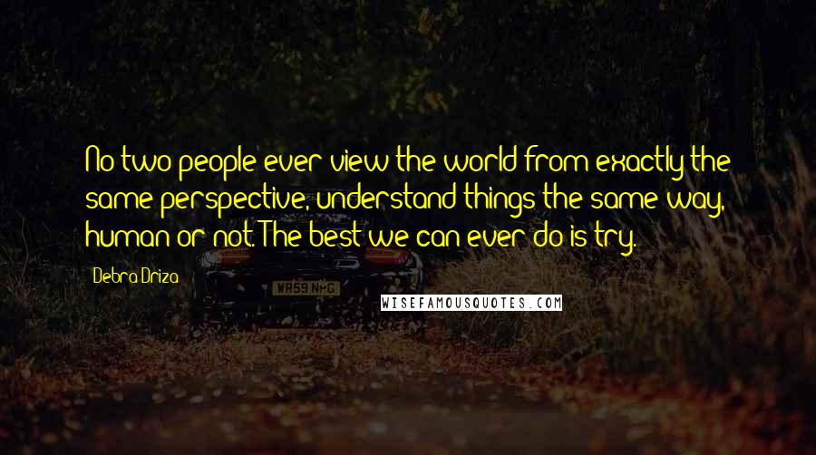 Debra Driza Quotes: No two people ever view the world from exactly the same perspective, understand things the same way, human or not. The best we can ever do is try.