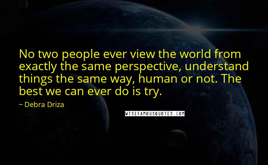 Debra Driza Quotes: No two people ever view the world from exactly the same perspective, understand things the same way, human or not. The best we can ever do is try.
