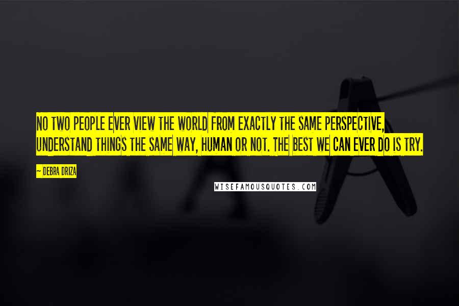 Debra Driza Quotes: No two people ever view the world from exactly the same perspective, understand things the same way, human or not. The best we can ever do is try.