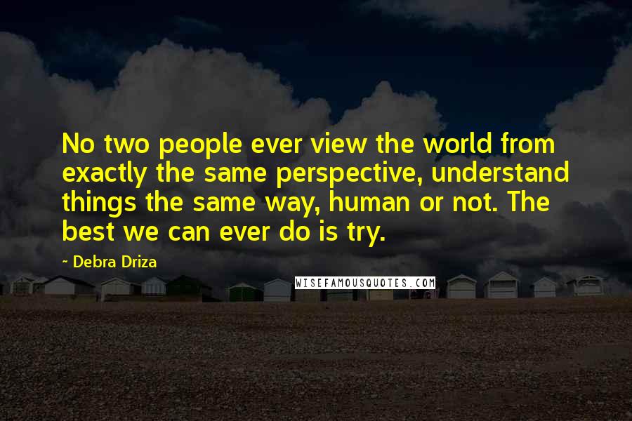 Debra Driza Quotes: No two people ever view the world from exactly the same perspective, understand things the same way, human or not. The best we can ever do is try.