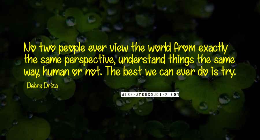 Debra Driza Quotes: No two people ever view the world from exactly the same perspective, understand things the same way, human or not. The best we can ever do is try.