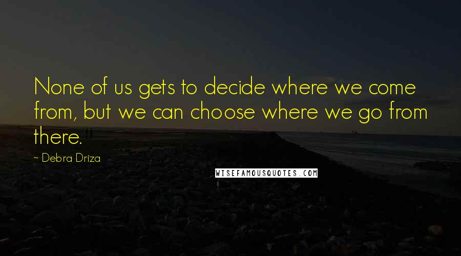 Debra Driza Quotes: None of us gets to decide where we come from, but we can choose where we go from there.