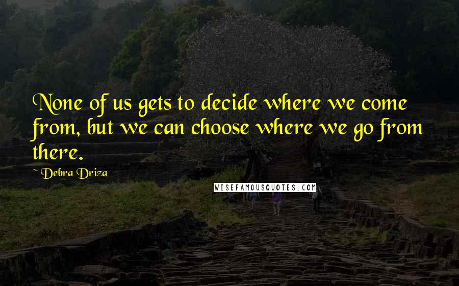 Debra Driza Quotes: None of us gets to decide where we come from, but we can choose where we go from there.