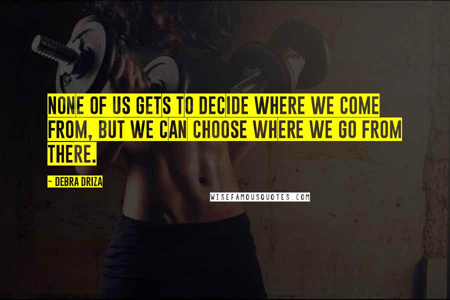 Debra Driza Quotes: None of us gets to decide where we come from, but we can choose where we go from there.