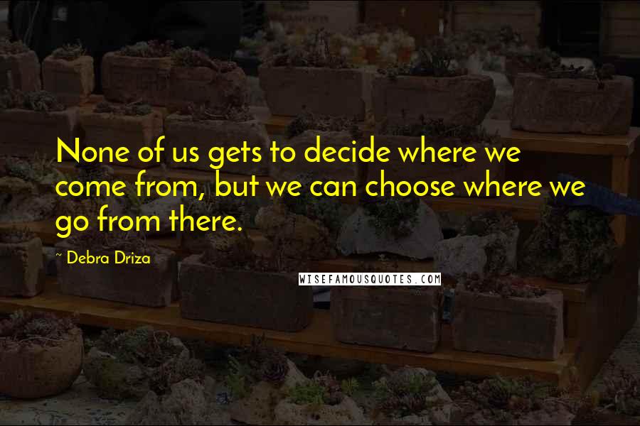 Debra Driza Quotes: None of us gets to decide where we come from, but we can choose where we go from there.