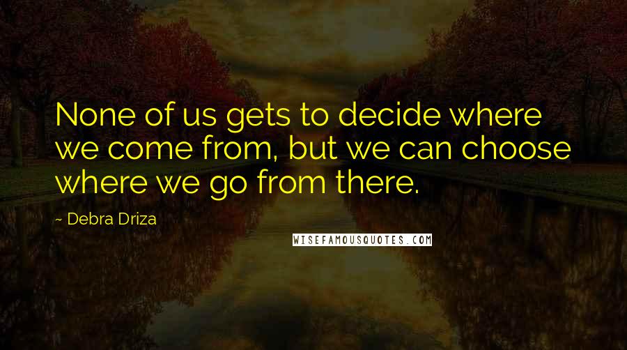 Debra Driza Quotes: None of us gets to decide where we come from, but we can choose where we go from there.