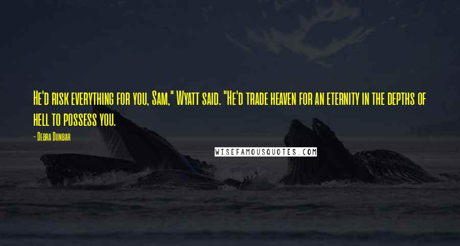 Debra Dunbar Quotes: He'd risk everything for you, Sam," Wyatt said. "He'd trade heaven for an eternity in the depths of hell to possess you.