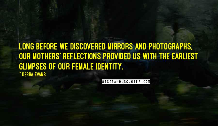 Debra Evans Quotes: Long before we discovered mirrors and photographs, our mothers' reflections provided us with the earliest glimpses of our female identity.