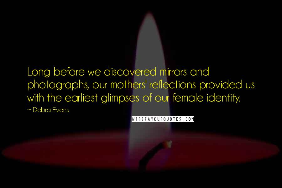 Debra Evans Quotes: Long before we discovered mirrors and photographs, our mothers' reflections provided us with the earliest glimpses of our female identity.