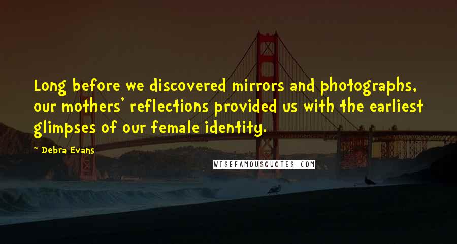 Debra Evans Quotes: Long before we discovered mirrors and photographs, our mothers' reflections provided us with the earliest glimpses of our female identity.