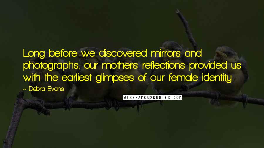 Debra Evans Quotes: Long before we discovered mirrors and photographs, our mothers' reflections provided us with the earliest glimpses of our female identity.