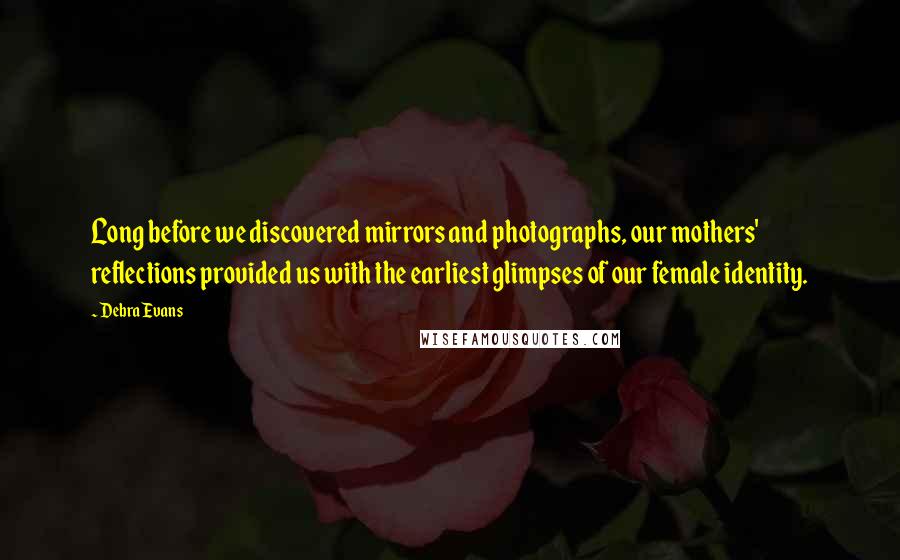 Debra Evans Quotes: Long before we discovered mirrors and photographs, our mothers' reflections provided us with the earliest glimpses of our female identity.