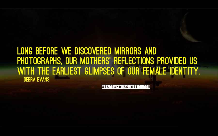 Debra Evans Quotes: Long before we discovered mirrors and photographs, our mothers' reflections provided us with the earliest glimpses of our female identity.