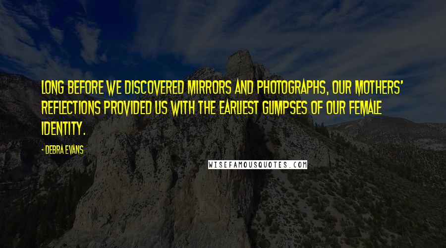 Debra Evans Quotes: Long before we discovered mirrors and photographs, our mothers' reflections provided us with the earliest glimpses of our female identity.