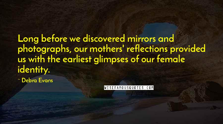 Debra Evans Quotes: Long before we discovered mirrors and photographs, our mothers' reflections provided us with the earliest glimpses of our female identity.