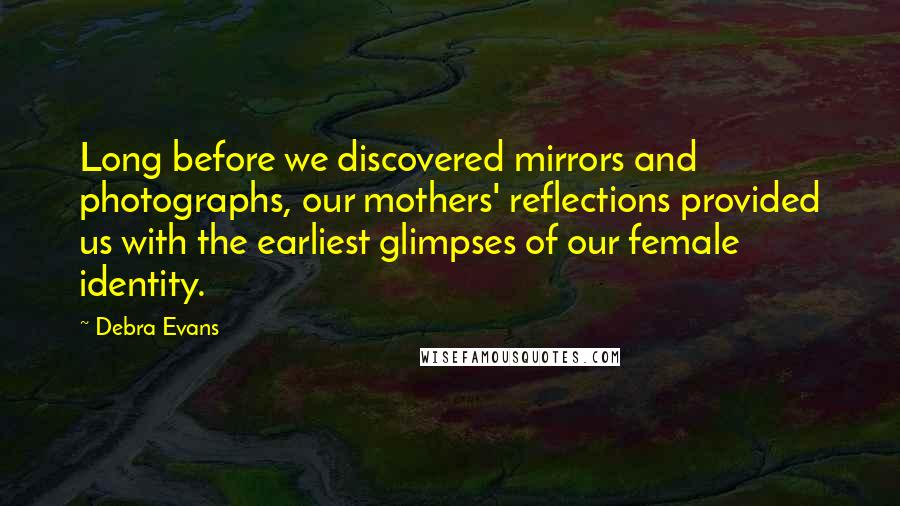 Debra Evans Quotes: Long before we discovered mirrors and photographs, our mothers' reflections provided us with the earliest glimpses of our female identity.