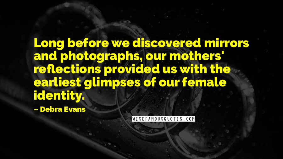 Debra Evans Quotes: Long before we discovered mirrors and photographs, our mothers' reflections provided us with the earliest glimpses of our female identity.