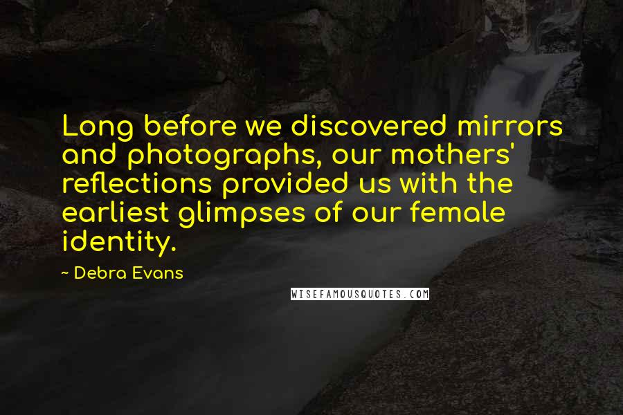 Debra Evans Quotes: Long before we discovered mirrors and photographs, our mothers' reflections provided us with the earliest glimpses of our female identity.