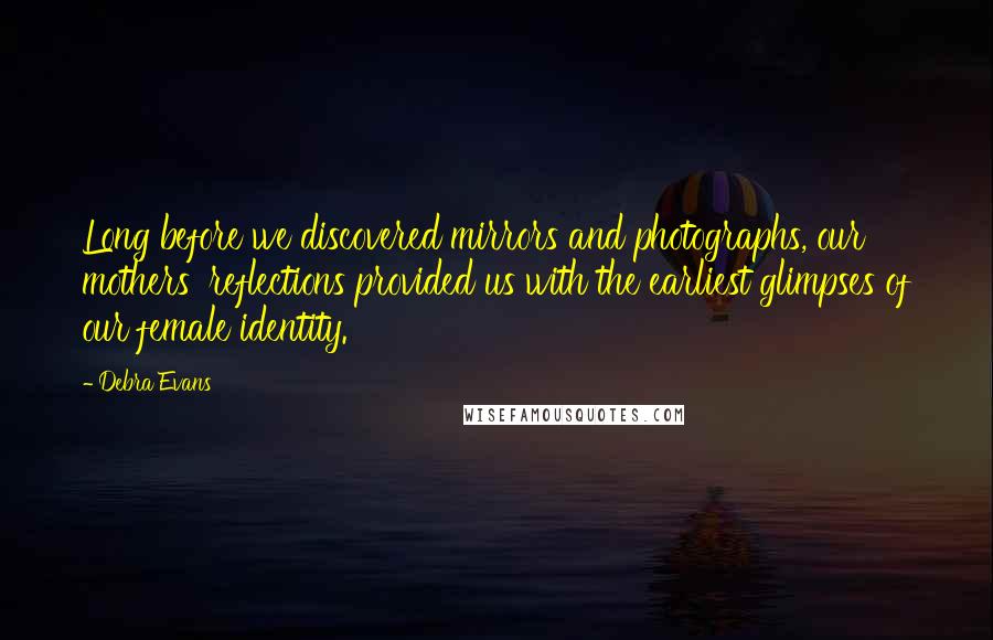 Debra Evans Quotes: Long before we discovered mirrors and photographs, our mothers' reflections provided us with the earliest glimpses of our female identity.