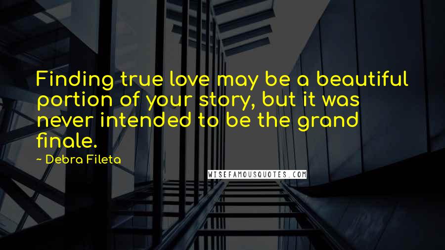 Debra Fileta Quotes: Finding true love may be a beautiful portion of your story, but it was never intended to be the grand finale.