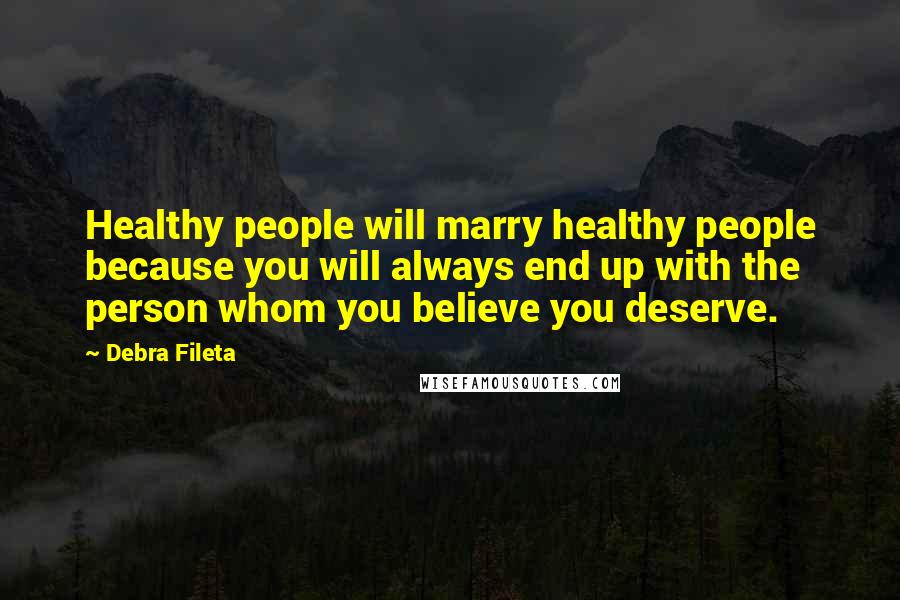 Debra Fileta Quotes: Healthy people will marry healthy people because you will always end up with the person whom you believe you deserve.