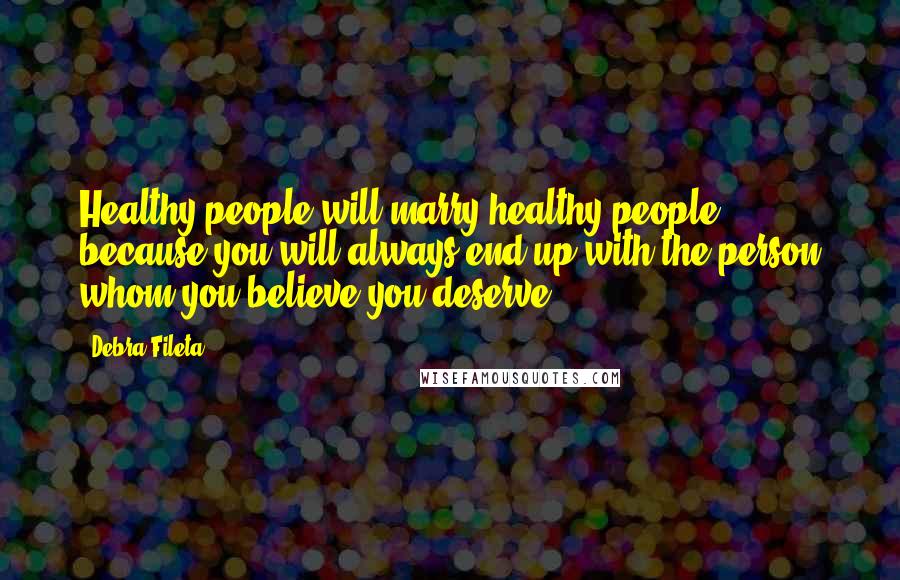 Debra Fileta Quotes: Healthy people will marry healthy people because you will always end up with the person whom you believe you deserve.