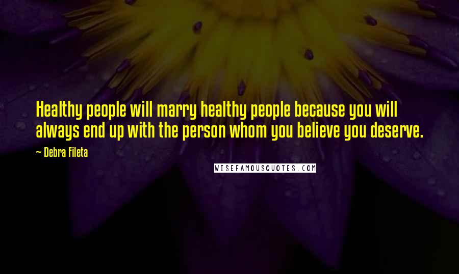 Debra Fileta Quotes: Healthy people will marry healthy people because you will always end up with the person whom you believe you deserve.