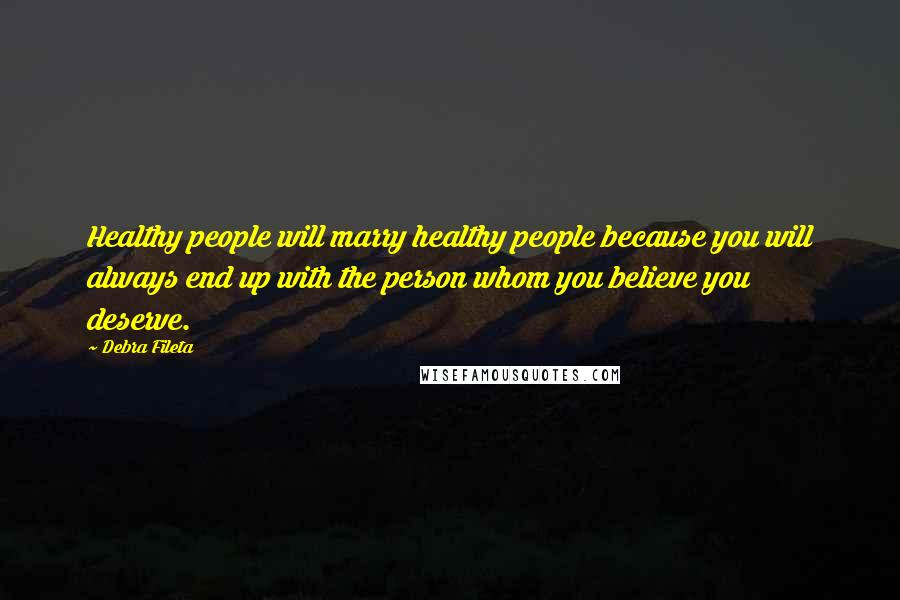 Debra Fileta Quotes: Healthy people will marry healthy people because you will always end up with the person whom you believe you deserve.