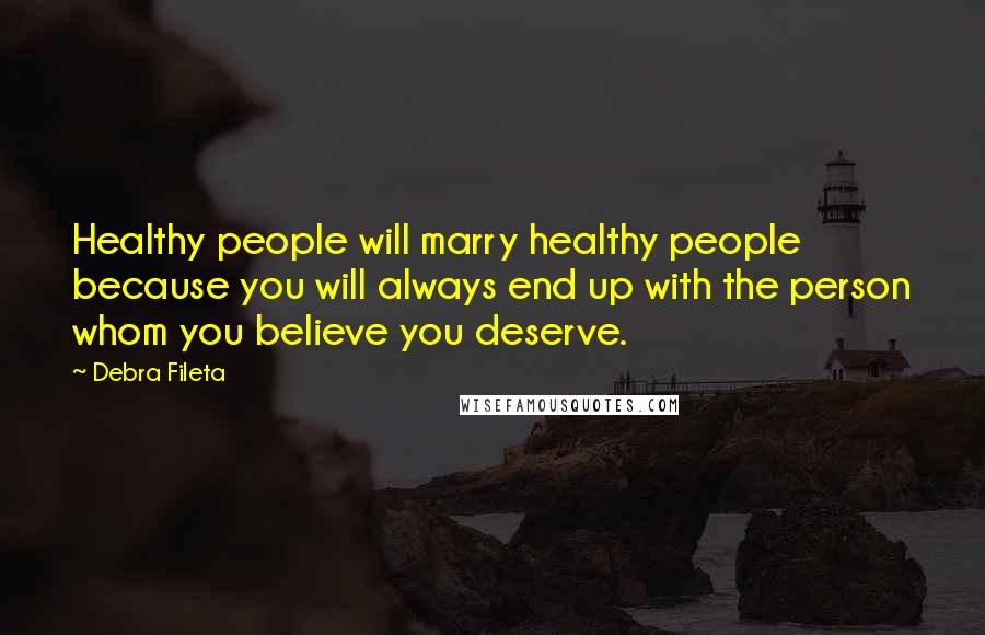 Debra Fileta Quotes: Healthy people will marry healthy people because you will always end up with the person whom you believe you deserve.