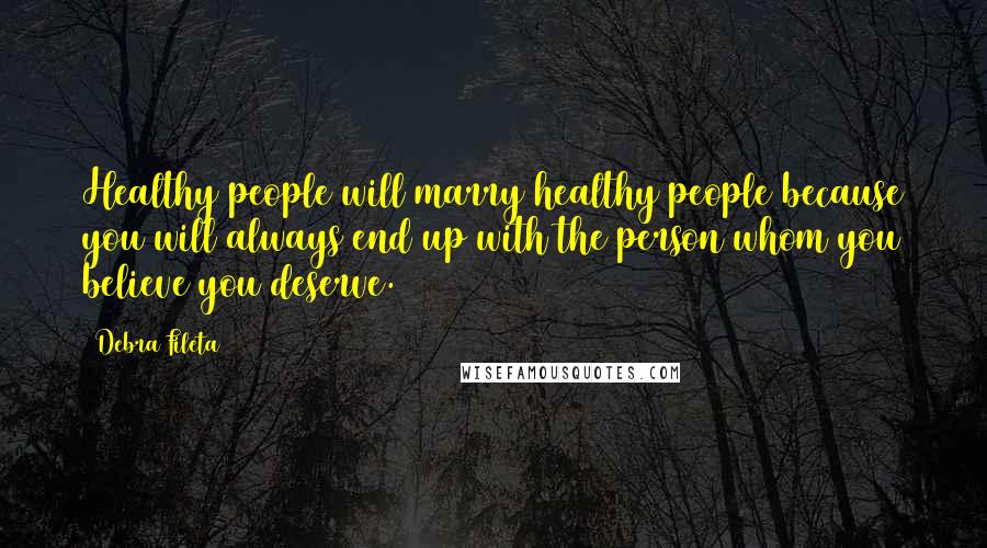 Debra Fileta Quotes: Healthy people will marry healthy people because you will always end up with the person whom you believe you deserve.