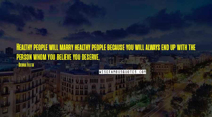 Debra Fileta Quotes: Healthy people will marry healthy people because you will always end up with the person whom you believe you deserve.