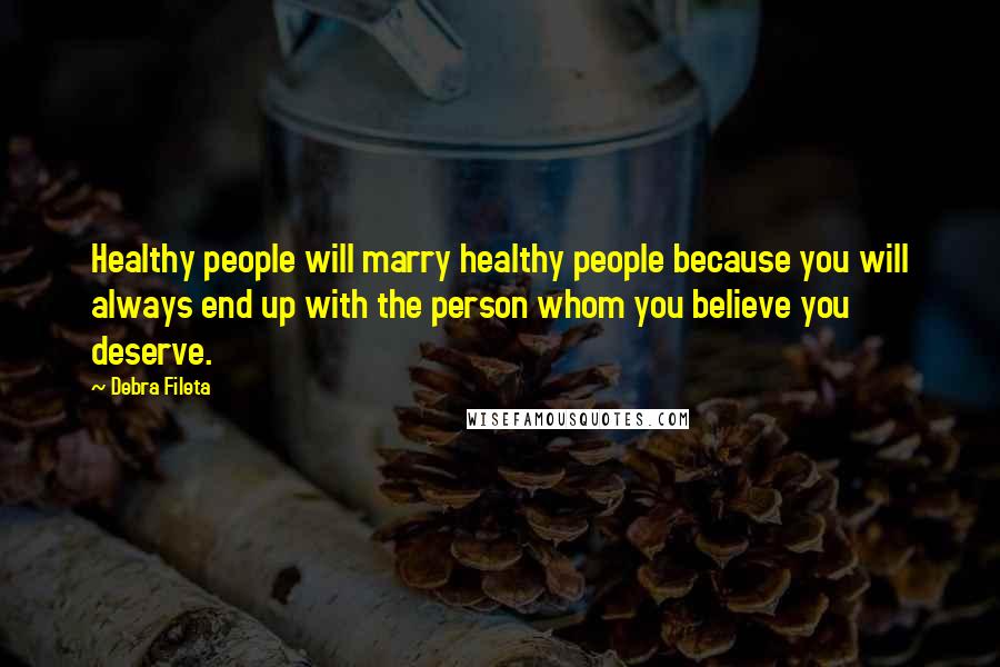 Debra Fileta Quotes: Healthy people will marry healthy people because you will always end up with the person whom you believe you deserve.