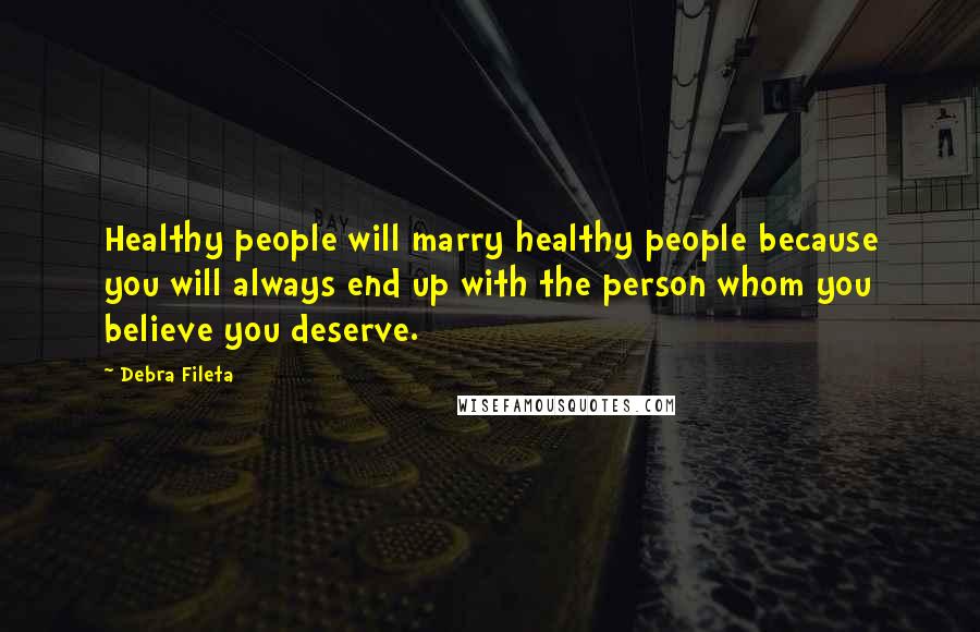 Debra Fileta Quotes: Healthy people will marry healthy people because you will always end up with the person whom you believe you deserve.