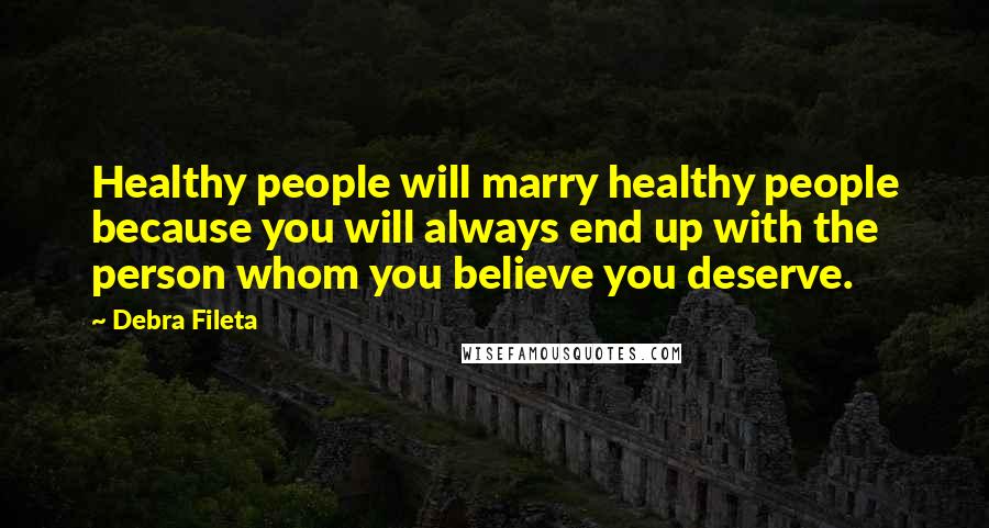 Debra Fileta Quotes: Healthy people will marry healthy people because you will always end up with the person whom you believe you deserve.