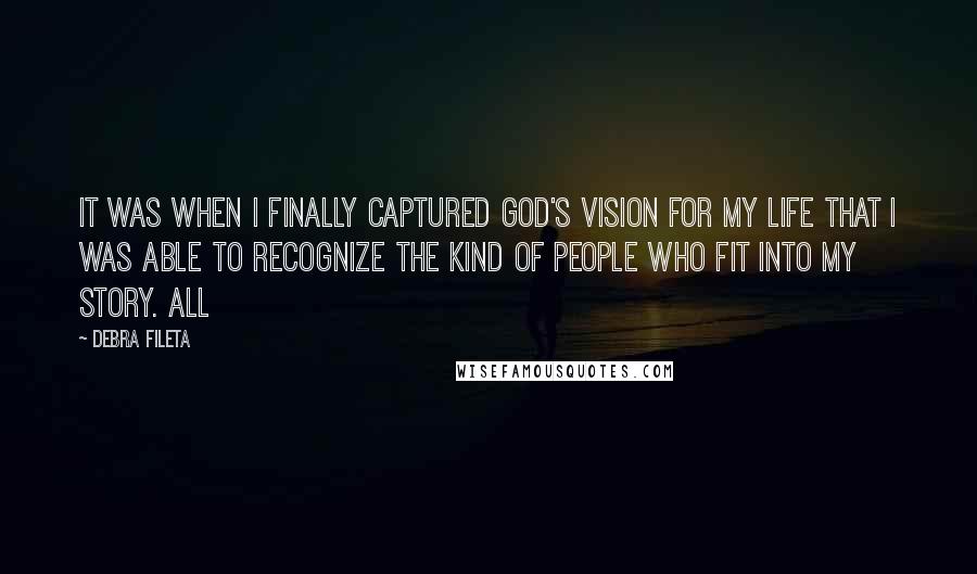 Debra Fileta Quotes: It was when I finally captured God's vision for my life that I was able to recognize the kind of people who fit into my story. All