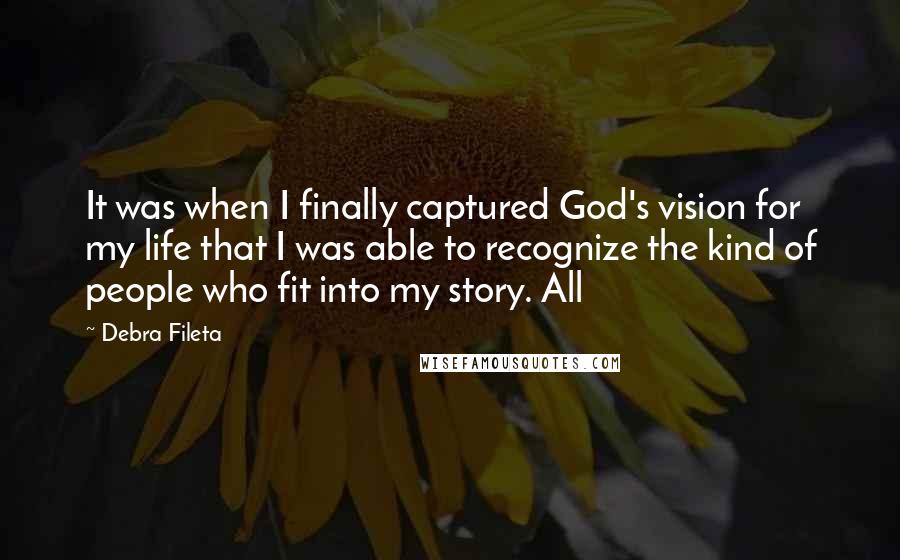 Debra Fileta Quotes: It was when I finally captured God's vision for my life that I was able to recognize the kind of people who fit into my story. All