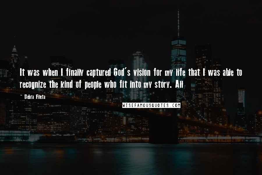 Debra Fileta Quotes: It was when I finally captured God's vision for my life that I was able to recognize the kind of people who fit into my story. All