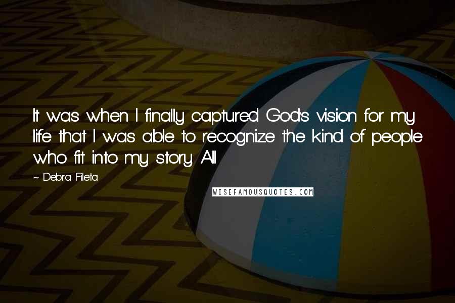 Debra Fileta Quotes: It was when I finally captured God's vision for my life that I was able to recognize the kind of people who fit into my story. All