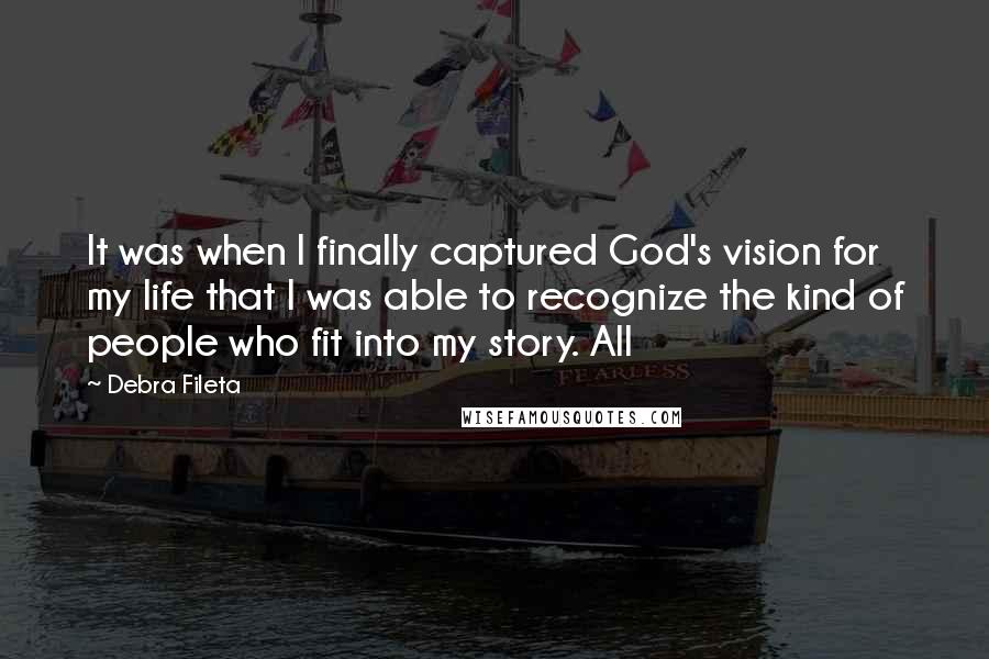 Debra Fileta Quotes: It was when I finally captured God's vision for my life that I was able to recognize the kind of people who fit into my story. All