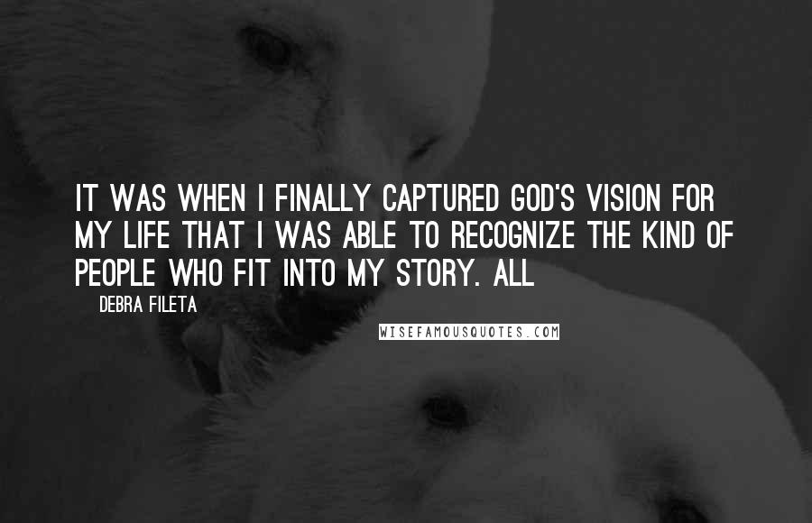 Debra Fileta Quotes: It was when I finally captured God's vision for my life that I was able to recognize the kind of people who fit into my story. All