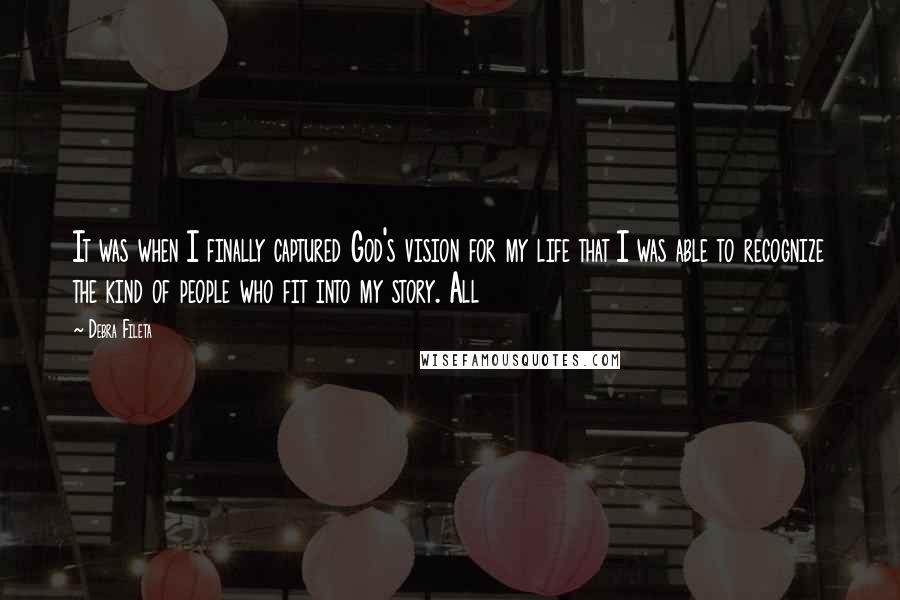 Debra Fileta Quotes: It was when I finally captured God's vision for my life that I was able to recognize the kind of people who fit into my story. All