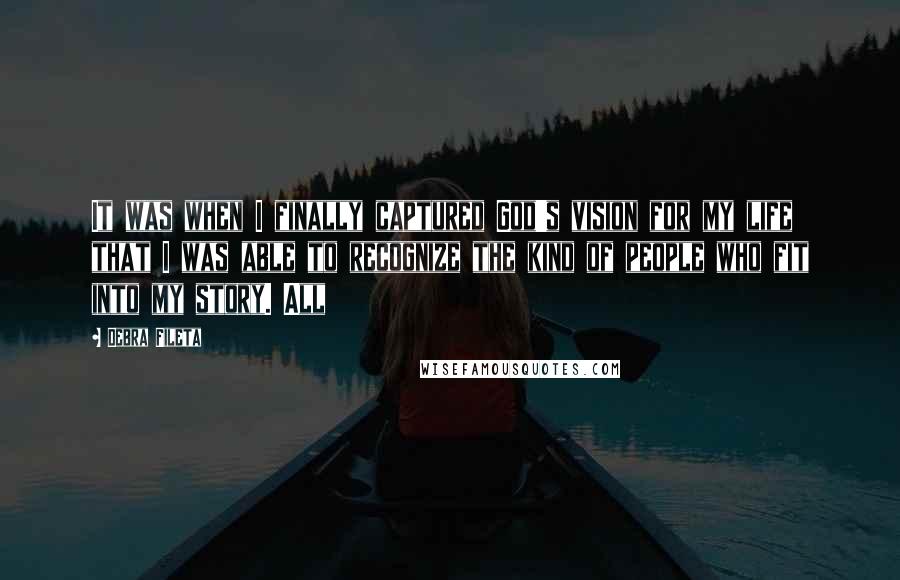 Debra Fileta Quotes: It was when I finally captured God's vision for my life that I was able to recognize the kind of people who fit into my story. All