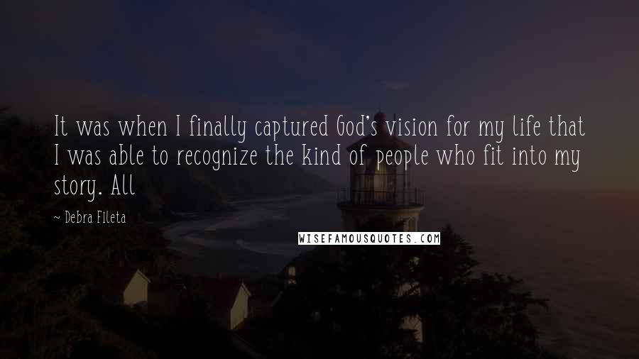 Debra Fileta Quotes: It was when I finally captured God's vision for my life that I was able to recognize the kind of people who fit into my story. All