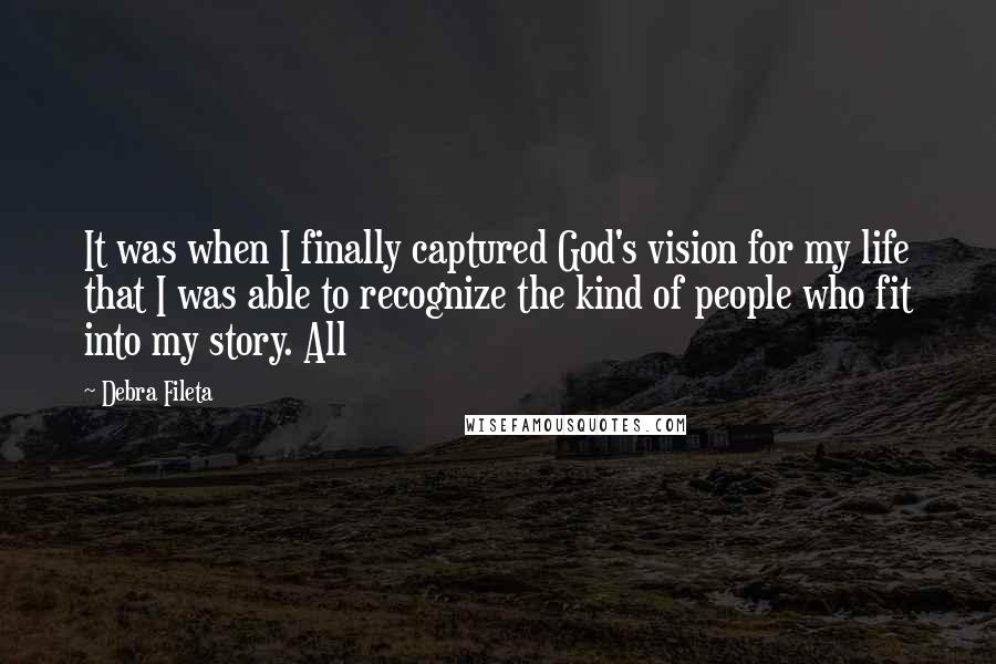 Debra Fileta Quotes: It was when I finally captured God's vision for my life that I was able to recognize the kind of people who fit into my story. All