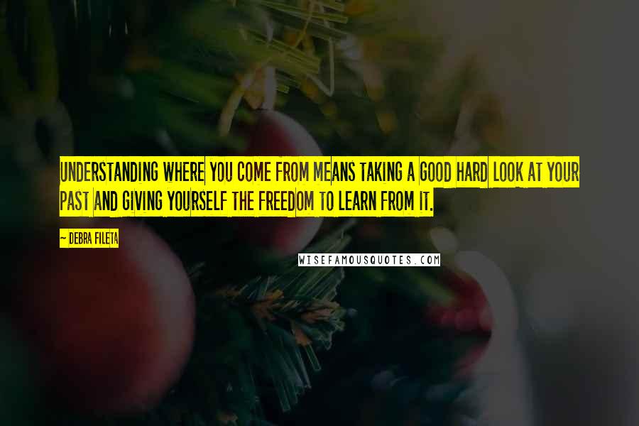 Debra Fileta Quotes: Understanding where you come from means taking a good hard look at your past and giving yourself the freedom to learn from it.