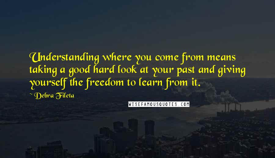 Debra Fileta Quotes: Understanding where you come from means taking a good hard look at your past and giving yourself the freedom to learn from it.