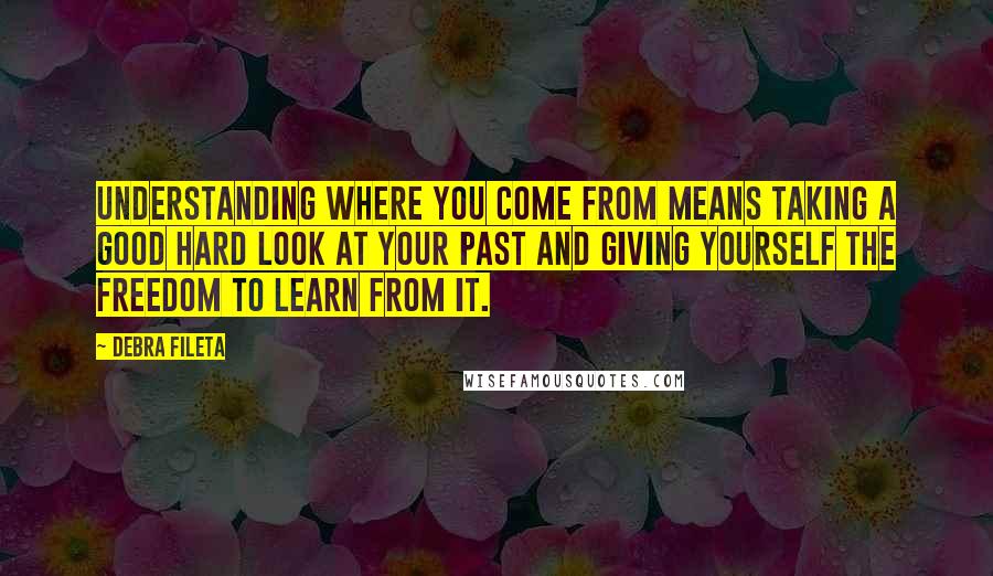 Debra Fileta Quotes: Understanding where you come from means taking a good hard look at your past and giving yourself the freedom to learn from it.